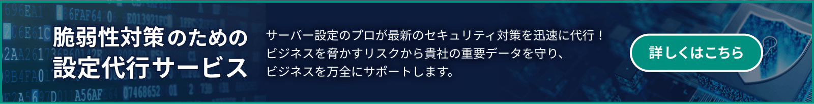 脆弱性対策のための設定代行サービス サーバー設定のプロが最新のセキュリティ対策を迅速に代行！ビジネスを脅かすリスクから貴社の重要データを守り、ビジネスを万全にサポートします。 詳しくはこちら