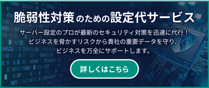 脆弱性対策のための設定代行サービス サーバー設定のプロが最新のセキュリティ対策を迅速に代行！ビジネスを脅かすリスクから貴社の重要データを守り、ビジネスを万全にサポートします。 詳しくはこちら